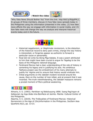: Watch the video
"Why Fake News Should Bother You" from this link: http:hbit.ly/RdgsPHL1.
In groups of three members, discuss (i) how fake news spreads today in
the Philippines using the information presented in the video, (2) how fake
news affects the way we engage with information in social media, and (3)
how fake news will change the way we analyze and interpret historical
events today and in the future.
 Historical negationism, or illegitimate revisionism, is the distortion
of the historical record to deny past crimes, change the way history
is interpreted, or forgeries appear as authentic to forward a
particular cause or personality.
 Rizal did not write Sa Aking Mga Kabata. It was a poem attributed
to him that might have been crucial to argue for Tagalog to be the
basis of the Philippine national language.
 Ferdinand Marcos had a clear understanding of the role of history in
cementing his legacy and in justifying his acts. His ambitious
Tadhana project was the embodiment of his many attempts to
justify his 'regime and to ensure that history would vindicate him.
 Initial arguments on the Jabidah incident revolved around the
cause, then on the number of men killed, and at present that it was
invented. The truth notwithstanding, the Jabidah massacre remains
a pivotal moment of Moro political awakening.
Almario, V. S. (1993). Panitikan ng Rebolusyong 1896: Isang Pag/ingon at
Katipunan ng mga Akda nina Bonifacio at Jacinto. Manila: Cultural Center of
the Philippines.
Alporha, V. C. (2019). The Trolloyalists of Ferdinand Marcos: Historical
Revisionism in the Age of (Dis)information in the Philippines. SocDem Asia
Quarterly 8(2), pp. 13-21
 