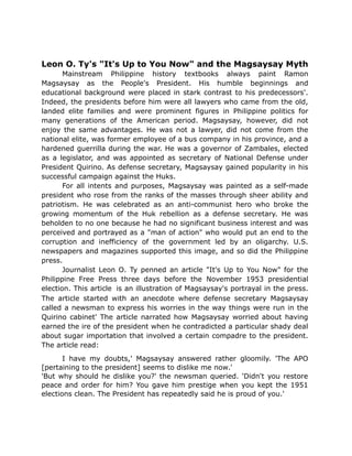 Leon O. Ty's "It's Up to You Now" and the Magsaysay Myth
Mainstream Philippine history textbooks always paint Ramon
Magsaysay as the People's President. His humble beginnings and
educational background were placed in stark contrast to his predecessors'.
Indeed, the presidents before him were all lawyers who came from the old,
landed elite families and were prominent figures in Philippine politics for
many generations of the American period. Magsaysay, however, did not
enjoy the same advantages. He was not a lawyer, did not come from the
national elite, was former employee of a bus company in his province, and a
hardened guerrilla during the war. He was a governor of Zambales, elected
as a legislator, and was appointed as secretary of National Defense under
President Quirino. As defense secretary, Magsaysay gained popularity in his
successful campaign against the Huks.
For all intents and purposes, Magsaysay was painted as a self-made
president who rose from the ranks of the masses through sheer ability and
patriotism. He was celebrated as an anti-communist hero who broke the
growing momentum of the Huk rebellion as a defense secretary. He was
beholden to no one because he had no significant business interest and was
perceived and portrayed as a "man of action" who would put an end to the
corruption and inefficiency of the government led by an oligarchy. U.S.
newspapers and magazines supported this image, and so did the Philippine
press.
Journalist Leon O. Ty penned an article "It's Up to You Now" for the
Philippine Free Press three days before the November 1953 presidential
election. This article is an illustration of Magsaysay's portrayal in the press.
The article started with an anecdote where defense secretary Magsaysay
called a newsman to express his worries in the way things were run in the
Quirino cabinet' The article narrated how Magsaysay worried about having
earned the ire of the president when he contradicted a particular shady deal
about sugar importation that involved a certain compadre to the president.
The article read:
I have my doubts,' Magsaysay answered rather gloomily. 'The APO
[pertaining to the president] seems to dislike me now.'
'But why should he dislike you?' the newsman queried. 'Didn't you restore
peace and order for him? You gave him prestige when you kept the 1951
elections clean. The President has repeatedly said he is proud of you.'
 