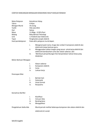 CONTOH RANCANGAN MENGAJAR KEMAHIRAN HIDUP SEKOLAH RENDAH



Mata Pelajaran          Kemahiran Hidup
Tahun                   4 Hijau
Bilangan Murid          35 orang
Tarikh                  5hb Julai 2011
Hari                    Selasa
Masa                    11.00pg - 12.00 t/hari
Bidang                  Reka Bentuk Teknologi
Unit                    1.4 Elektrik dan Elektronik
Tajuk                   Penghasilan projek elektrik
Hasil pembelajaran      Pada akhir pelajaran murid dapat:

                        i.     Mengenal pasti nama, fungsi dan simbol 5 komponen elektrik dan
                               elektronik tanpa bantuan guru;
                        ii.    Menggunakan alatan tangan yang sesuai untuk kerja elektrik dan
                               elektronik berdasarkan carta dan alatan sebenar; dan
                        iii.   Membuat penyambungan litar berpandukan lukisan kerja yang
                               diedarkan

Bahan Bantuan Mengajar

                        i.     Alatan sebenar
                        ii.    Komponen elektrik
                        iii.   Carta
                        iv.    Lukisan kerja

Penerapan Nilai

                        i.     Berhati-hati
                        ii.    Sistematik
                        iii.   Jimat Cermat
                        iv.    Kerjasama



Kemahiran Berfikir

                        i.     Klasifikasi
                        ii.    Cetusan Idea
                        iii.   Banding beza
                        iv.    Mengaplikasi

Pengetahuan Sedia Ada          Murid pernah melihat beberapa komponen dan alatan elektrik dan

                               elektronik di rumah




Sbh2011ipgktb
 