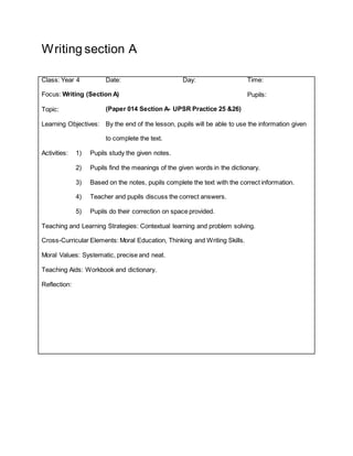 Writing section A
Class: Year 4 Date: Day: Time:
Focus: Writing (Section A) Pupils:
Topic: (Paper 014 Section A- UPSR Practice 25 &26)
Learning Objectives: By the end of the lesson, pupils will be able to use the information given
to complete the text.
Activities: 1) Pupils study the given notes.
2) Pupils find the meanings of the given words in the dictionary.
3) Based on the notes, pupils complete the text with the correct information.
4) Teacher and pupils discuss the correct answers.
5) Pupils do their correction on space provided.
Teaching and Learning Strategies: Contextual learning and problem solving.
Cross-Curricular Elements: Moral Education, Thinking and Writing Skills.
Moral Values: Systematic, precise and neat.
Teaching Aids: Workbook and dictionary.
Reflection:
 