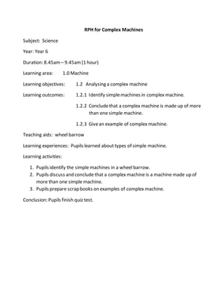 RPH for Complex Machines
Subject: Science
Year: Year 6
Duration: 8.45am – 9.45am(1 hour)
Learning area: 1.0 Machine
Learning objectives: 1.2 Analysing a complex machine
Learning outcomes: 1.2.1 Identify simplemachines in complex machine.
1.2.2 Concludethat a complex machine is made up of more
than one simple machine.
1.2.3 Givean example of complex machine.
Teaching aids: wheel barrow
Learning experiences: Pupils learned about types of simple machine.
Learning activities:
1. Pupils identify the simple machines in a wheel barrow.
2. Pupils discuss and conclude that a complex machine is a machine made up of
more than one simple machine.
3. Pupils prepare scrap books on examples of complex machine.
Conclusion: Pupils finish quiz test.
 