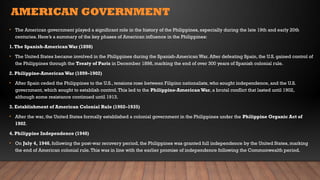 AMERICAN GOVERNMENT
• The American government played a significant role in the history of the Philippines, especially during the late 19th and early 20th
centuries. Here’s a summary of the key phases of American influence in the Philippines:
1.The Spanish-American War (1898)
• The United States became involved in the Philippines during the Spanish-American War. After defeating Spain, the U.S. gained control of
the Philippines through the Treaty of Paris in December 1898, marking the end of over 300 years of Spanish colonial rule.
2. Philippine-American War (1899–1902)
• After Spain ceded the Philippines to the U.S., tensions rose between Filipino nationalists, who sought independence, and the U.S.
government, which sought to establish control.This led to the Philippine-American War, a brutal conflict that lasted until 1902,
although some resistance continued until 1913.
3. Establishment of American Colonial Rule (1902–1935)
• After the war, the United States formally established a colonial government in the Philippines under the Philippine Organic Act of
1902.
4. Philippine Independence (1946)
• On July 4, 1946, following the post-war recovery period, the Philippines was granted full independence by the United States, marking
the end of American colonial rule.This was in line with the earlier promise of independence following the Commonwealth period.
 