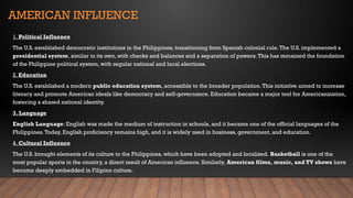 AMERICAN INFLUENCE
1. Political Influence
The U.S. established democratic institutions in the Philippines, transitioning from Spanish colonial rule.The U.S. implemented a
presidential system, similar to its own, with checks and balances and a separation of powers.This has remained the foundation
of the Philippine political system, with regular national and local elections.
2. Education
The U.S. established a modern public education system, accessible to the broader population.This initiative aimed to increase
literacy and promote American ideals like democracy and self-governance. Education became a major tool for Americanization,
fostering a shared national identity.
3. Language
English Language: English was made the medium of instruction in schools, and it became one of the official languages of the
Philippines.Today, English proficiency remains high, and it is widely used in business, government, and education.
4. Cultural Influence
The U.S. brought elements of its culture to the Philippines, which have been adopted and localized. Basketball is one of the
most popular sports in the country, a direct result of American influence. Similarly, American films, music, and TV shows have
become deeply embedded in Filipino culture.
 