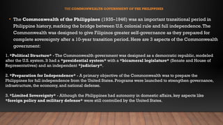 THE COMMONWEALTH GOVERNMENT OF THE PHILIPPINES
• The Commonwealth of the Philippines (1935–1946) was an important transitional period in
Philippine history, marking the bridge between U.S. colonial rule and full independence.The
Commonwealth was designed to give Filipinos greater self-governance as they prepared for
complete sovereignty after a 10-year transition period. Here are 3 aspects of the Commonwealth
government:
1. *Political Structure* - The Commonwealth government was designed as a democratic republic, modeled
after the U.S. system. It had a *presidential system* with a *bicameral legislature* (Senate and House of
Representatives) and an independent *judiciary*.
2. *Preparation for Independence* - A primary objective of the Commonwealth was to prepare the
Philippines for full independence from the United States. Programs were launched to strengthen governance,
infrastructure, the economy, and national defense.
3. *Limited Sovereignty* - Although the Philippines had autonomy in domestic affairs, key aspects like
*foreign policy and military defense* were still controlled by the United States.
 