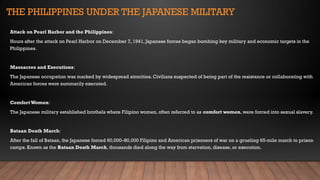 THE PHILIPPINES UNDER THE JAPANESE MILITARY
Attack on Pearl Harbor and the Philippines:
Hours after the attack on Pearl Harbor on December 7, 1941, Japanese forces began bombing key military and economic targets in the
Philippines.
Massacres and Executions:
The Japanese occupation was marked by widespread atrocities. Civilians suspected of being part of the resistance or collaborating with
American forces were summarily executed.
Comfort Women:
The Japanese military established brothels where Filipino women, often referred to as comfort women, were forced into sexual slavery.
Bataan Death March:
After the fall of Bataan, the Japanese forced 60,000–80,000 Filipino and American prisoners of war on a grueling 65-mile march to prison
camps. Known as the Bataan Death March, thousands died along the way from starvation, disease, or execution.
 