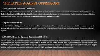 THE BATTLE AGAINST OPPRESSORS
• 1.The Philippine Revolution (1896–1898)
This was a fight for independence from Spanish colonial rule, which had lasted for over three centuries. Led by figures like
Andrés Bonifacio and Emilio Aguinaldo, the revolution began after years of economic and social injustices imposed by the
Spanish government and the friars. 2. Philippine-American War (1899–1902)
• 2. Spanish-American War
ended in 1898, the Philippines found itself in conflict with the United States, which had taken control of the islands through the
Treaty of Paris. Filipino revolutionaries, initially fighting for independence from Spain, resisted the new American colonial
regime.
• 3.WorldWar II and the Japanese Occupation (1942–1945)
During World War II, the Philippines was invaded and occupied by Imperial Japan. Filipino forces, along with American allies,
fought against the Japanese occupiers.The Battle of Bataan and the Death March were significant events during this time.The
Hukbalahap (Hukbo ng Bayan Laban sa Hapon), a guerrilla movement composed of Filipino peasants and soldiers, also fought
against the Japanese occupation. Liberation came in 1945, with heavy casualties and destruction.
 