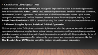 • 4.The Martial Law Era (1972–1986)
Under President Ferdinand Marcos, the Philippines experienced an era of domestic oppression
with the declaration of Martial Law in 1972. Marcos suspended civil liberties, controlled the media,
and arrested political opponents.The period was marked by widespread human rights abuses,
corruption, and economic decline. However, resistance to the dictatorship grew, leading to the
People Power Revolution in 1986, a peaceful uprising that ousted Marcos and restored democracy.
• 5. Current Struggles Against Social and Political Oppression
Various groups in the Philippines continue to fight against what they perceive as modern forms of
oppression. Indigenous peoples, labor unions, peasant movements, and human rights organizations
push back against economic inequality, land dispossession, extrajudicial killings, and other forms of
state violence.The ongoing conflict between the government and communist insurgents like the
New People’s Army (NPA) is also part of the broader struggle against oppression.
 