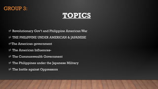 GROUP 3:
 Revolutionary Gov’t and Philippine American War
 THE PHILIPPINE UNDER AMERICAN & JAPANESE
The American government
 The American Influences-
 The Commonwealth Government
 The Philippines under the Japanese Military
 The battle against Oppressors
TOPICS
 