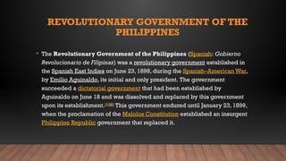 REVOLUTIONARY GOVERNMENT OF THE
PHILIPPINES
• The Revolutionary Government of the Philippines (Spanish: Gobierno
Revolucionario de Filipinas) was a revolutionary government established in
the Spanish East Indies on June 23, 1898, during the Spanish–American War,
by Emilio Aguinaldo, its initial and only president. The government
succeeded a dictatorial government that had been established by
Aguinaldo on June 18 and was dissolved and replaced by this government
upon its establishment.[5][6]
This government endured until January 23, 1899,
when the proclamation of the Malolos Constitution established an insurgent
Philippine Republic government that replaced it.
 