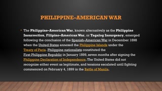 PHILIPPINE–AMERICANWAR
• The Philippine–AmericanWar, known alternatively as the Philippine
Insurrection, Filipino–AmericanWar, or Tagalog Insurgency, emerged
following the conclusion of the Spanish–American War in December 1898
when the United States annexed the Philippine Islands under the
Treaty of Paris. Philippine nationalists constituted the
First Philippine Republic in January 1899, seven months after signing the
Philippine Declaration of Independence.The United States did not
recognize either event as legitimate, and tensions escalated until fighting
commenced on February 4, 1899 in the Battle of Manila.
 