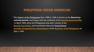 PHILIPPINES UNDER AMERICAN
• The history of the Philippines from 1898 to 1946 is known as the American
colonial period, and began with the outbreak of the Spanish–American War
in April 1898, when the Philippines was still a colony of the
Spanish East Indies, and concluded when the United States
formally recognized the independence of the Republic of the Philippines on
July 4, 1946.
 
