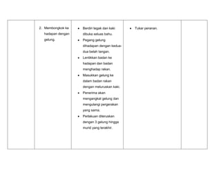 2. Membongkok ke
hadapan dengan
gelung.
Berdiri tegak dan kaki
dibuka seluas bahu.
Pegang gelung
dihadapan dengan kedua-
dua belah tangan.
Lentikkan badan ke
hadapan dan badan
menghadap rakan.
Masukkan gelung ke
dalam badan rakan
dengan meluruskan kaki.
Penerima akan
mengangkat gelung dan
mengulangi pergerakan
yang sama.
Perlakuan diteruskan
dengan 3 gelung hingga
murid yang terakhir.
Tukar peranan.
 