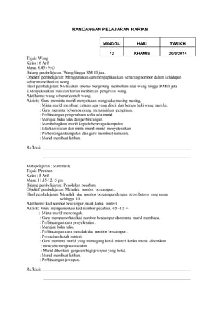 RANCANGAN PELAJARAN HARIAN 
MINGGU 
HARI 
TARIKH 
12 
KHAMIS 
20/3/2014 
Tajuk: Wang 
Kelas : 6 Arif 
Masa: 8.45 - 9:45 
Bidang pembelajaran: Wang hingga RM 10 juta. 
Objektif pembelajaran: Menggunakan dan mengaplikasikan sebarang nombor dalam kehidupan 
seharian melibatkan wang. 
Hasil pembelajaran: Melakukan operasi bergabung melibatkan nilai wang hingga RM10 juta 
ii.Menyelesaikan masalah harian melibatkan pengiraan wang. 
Alat bantu: wang sebenar,contoh wang. 
Aktiviti: Guru meminta murid menyatakan wang saku masing-masing. 
: Minta murid membuat catatan apa yang dibeli dan berapa baki wang mereka. 
: Guru meminta beberapa orang menunjukkan pengiraan. 
: Perbincangan pengetahuan sedia ada murid. 
: Merujuk buku teks dan perbincangan. 
: Membahagikan murid kepada beberapa kumpulan. 
: Edarkan soalan dan minta murid-murid menyelesaikan 
: Perbentangan kumpulan dan guru membuat rumusan. 
: Murid membuat latihan. 
Refleksi: 
Matapelajaran : Matematik 
Tajuk: Pecahan 
Kelas : 5 Arif 
Masa: 11.15-12.15 pm 
Bidang pembelajaran: Penolakan pecahan. 
Objektif pembelajaran: Menolak nombor bercampur.. 
Hasil pembelajaran: Menolak dua nombor bercampur dengan penyebutnya yang sama 
sehingga 10.. 
Alat bantu: kad nombor bercampur,muzik,kotak misteri 
Aktiviti: Guru mempamerkan kad nombor pecahan. 4/5 -1/5 = 
: Minta murid mencongak. 
: Guru mempamerkan kad nombor bercampur dan minta murid membaca. 
: Perbincangan cara penyelesaian . 
: Merujuk buku teks. 
: Perbincangan cara menolak dua nombor bercampur.. 
: Permainan kotak misteri. 
: Guru meminta murid yang memegang kotak misteri ketika muzik dihentikan 
: mencuba menjawab soalan. 
: Murid diberikan ganjaran bagi jawapan yang betul. 
: Murid membuat latihan. 
: Perbincangan jawapan. 
Refleksi: 
