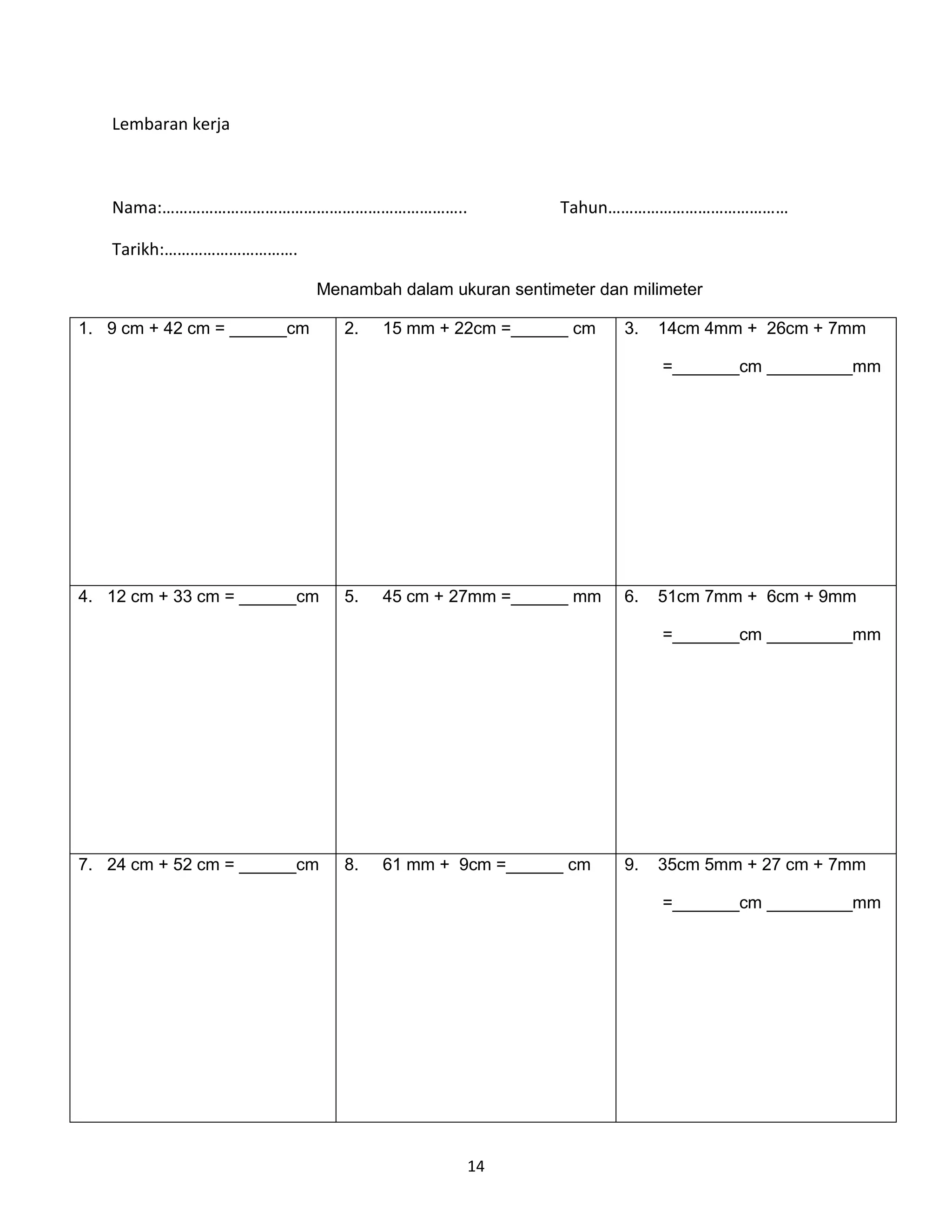 Lembaran kerja



   Nama:……………………………………………………………..                         Tahun……………………………………

   Tarikh:………………………….

                             Menambah dalam ukuran sentimeter dan milimeter

1. 9 cm + 42 cm = ______cm      2.   15 mm + 22cm =______ cm     3.   14cm 4mm + 26cm + 7mm

                                                                      =_______cm _________mm




4. 12 cm + 33 cm = ______cm     5.   45 cm + 27mm =______ mm     6.   51cm 7mm + 6cm + 9mm

                                                                      =_______cm _________mm




7. 24 cm + 52 cm = ______cm     8.   61 mm + 9cm =______ cm      9.   35cm 5mm + 27 cm + 7mm

                                                                      =_______cm _________mm




                                              14
 