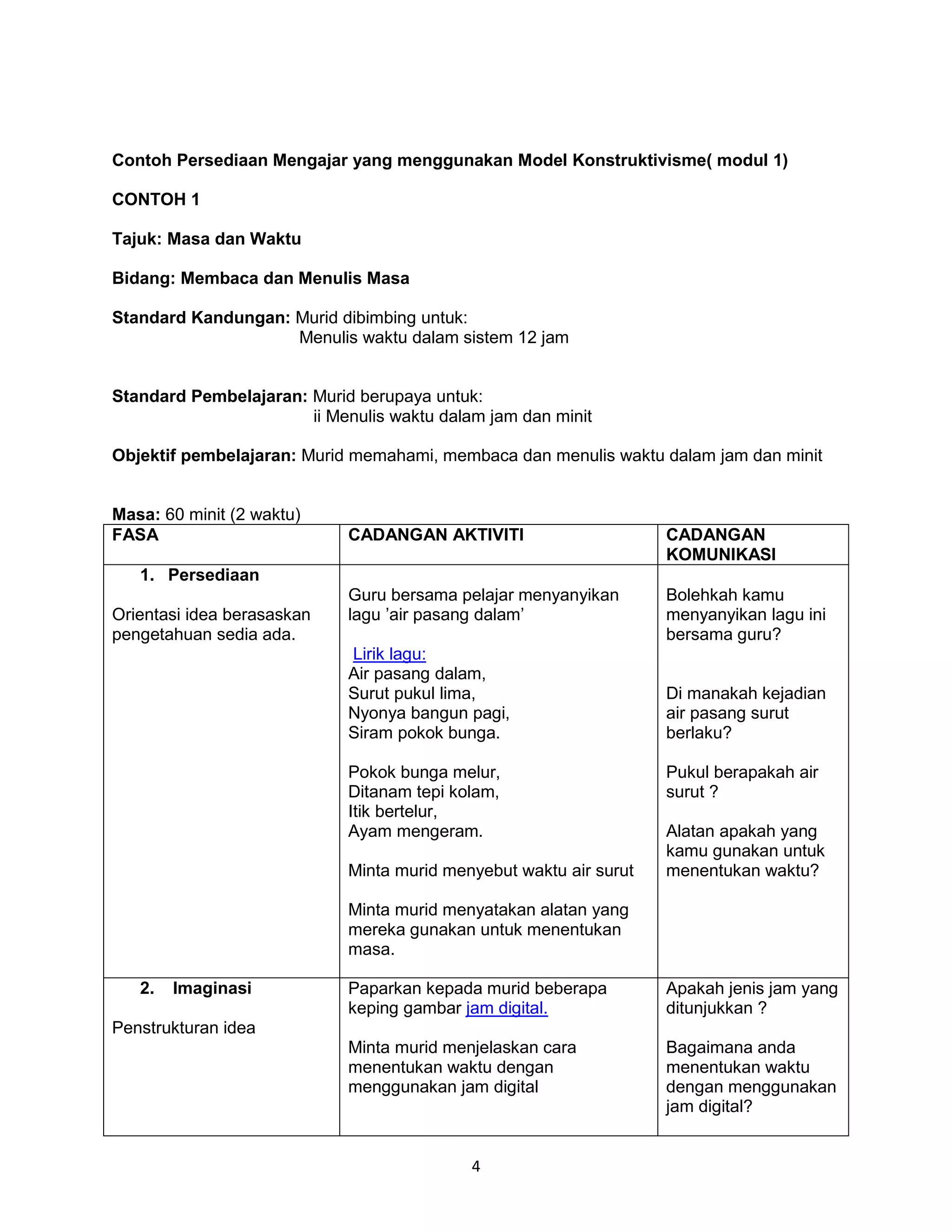 Contoh Persediaan Mengajar yang menggunakan Model Konstruktivisme( modul 1)

CONTOH 1

Tajuk: Masa dan Waktu

Bidang: Membaca dan Menulis Masa

Standard Kandungan: Murid dibimbing untuk:
                    Menulis waktu dalam sistem 12 jam


Standard Pembelajaran: Murid berupaya untuk:
                       ii Menulis waktu dalam jam dan minit

Objektif pembelajaran: Murid memahami, membaca dan menulis waktu dalam jam dan minit


Masa: 60 minit (2 waktu)
FASA                         CADANGAN AKTIVITI                      CADANGAN
                                                                    KOMUNIKASI
   1. Persediaan
                             Guru bersama pelajar menyanyikan       Bolehkah kamu
Orientasi idea berasaskan    lagu ’air pasang dalam’                menyanyikan lagu ini
pengetahuan sedia ada.                                              bersama guru?
                             Lirik lagu:
                             Air pasang dalam,
                             Surut pukul lima,                      Di manakah kejadian
                             Nyonya bangun pagi,                    air pasang surut
                             Siram pokok bunga.                     berlaku?

                             Pokok bunga melur,                     Pukul berapakah air
                             Ditanam tepi kolam,                    surut ?
                             Itik bertelur,
                             Ayam mengeram.                         Alatan apakah yang
                                                                    kamu gunakan untuk
                             Minta murid menyebut waktu air surut   menentukan waktu?

                             Minta murid menyatakan alatan yang
                             mereka gunakan untuk menentukan
                             masa.

   2.   Imaginasi            Paparkan kepada murid beberapa         Apakah jenis jam yang
                             keping gambar jam digital.             ditunjukkan ?
Penstrukturan idea
                             Minta murid menjelaskan cara           Bagaimana anda
                             menentukan waktu dengan                menentukan waktu
                             menggunakan jam digital                dengan menggunakan
                                                                    jam digital?


                                            4
 