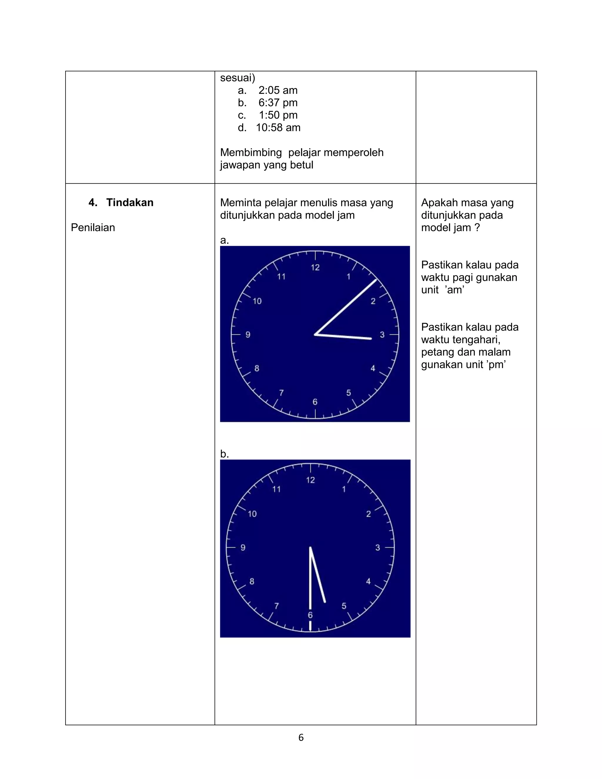 sesuai)
                    a. 2:05 am
                    b. 6:37 pm
                    c. 1:50 pm
                    d. 10:58 am

                 Membimbing pelajar memperoleh
                 jawapan yang betul


   4. Tindakan   Meminta pelajar menulis masa yang   Apakah masa yang
                 ditunjukkan pada model jam          ditunjukkan pada
Penilaian                                            model jam ?
                 a.

                                                     Pastikan kalau pada
                                                     waktu pagi gunakan
                                                     unit ’am’


                                                     Pastikan kalau pada
                                                     waktu tengahari,
                                                     petang dan malam
                                                     gunakan unit ’pm’




                 b.




                               6
 