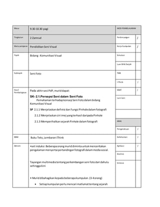 Masa 9.30-10.30 pagi MOD PEMBELAJARAN
Tingkatan 2 Zamrud Perbincangan /
Mata pelajaran PendidikanSeni Visual Kerja Kumpulan /
Topik Bidang: Komunikasi Visual Simulasi
Luar Bilik Darjah
Subtopik Seni Foto TMK
I-Think /
Hasil
Pembelajaran
Pada akhirsesi PdP,muriddapat:
SK- 2.1.Persepsi Seni dalam Seni Foto
PemahamanterhadapkonsepSeni Fotodalambidang
Komunikasi Visual
SP 2.1.1 Menjelaskandefinisi dan Fungsi Pinholedalamfotografi
2.1.2 Menjelaskanciri imej yangterhasil daripadaPinhole
2.1.3 MemperihalkansejarahPinhole dalamfotografi
KBAT /
Lain-lain:
ARAS
Pengetahuan /
BBM Buku Teks,LembaraniThink Kefahaman /
Aktiviti •set induksi:Beberapaorangmuriddimintauntukmenceritakan
pengalamanmenyertaipertandinganfotografi dalammediasosial.
Tayangan multimediatentangperkembanganseni fotodari dahulu
sehinggakini
• Muriddibahagikankepadabeberapakumpulan.(3-4orang)
 Setiapkumpulanperlumencari matlumattentangsejarah
Aplikasi /
Analisis
Sintesis
 
