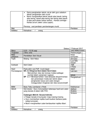  Demo penghasilan teknik cat air oleh guru sebelum
aktiviti penghasilan oleh murid
 Murid menghasilkan teknik basah atas basah, kering
atas kering, basah atas kering dan kering atas basah
di atas permukaan bahan berikut: - Kertas cartridge -
Kertas cat air (water colour paper).
Penutup : sesi penilaian pembentangan murid
Nilai Penilaian
Refleksi Kehadiran : / orang
Selasa 7 Februari 2017
Masa 9.30 – 10.30 pagi MOD PEMBELAJARAN
Tingkatan 2 Ibnu sina Perbincangan
Mata
pelajaran
Pendidikan Seni Visual
Kerja
kumpulan
Topik Bidang : Seni Halus Simulasi
Luar Bilik
Darjah
Subtopik Seni Catan TMK
i-Think
Hasil
Pembelajaran
Pada akhir sesi PdP, murid dapat :
SK- 3.3 Ekspresi Seni dalam Seni Catan
Menzahirkan idea dan konsep melalui pelbagai
sumber dalam penjanaan tugasan
SP 3.3.1 Menterjemahkan hasil daripada eksperimentasi
dan penerokaan media dan teknik dalam
penghasilan karya seni catan dengan
menggunakan imaginasi dan idea secara kreatif
KBAT
Lain-lain:
ARAS
Pengetahuan
BBM Buku Teks, Lembaran i-Think Kefahaman
Aktiviti Set induksi : Guru menunjukkan beberapa hasil seni catan
yang berada di dalam bilik PSV.
Cadangan Aktiviti: Secara Individu
 Pelajar berada di kumpulan meja masing-masing.
 Guru memberikan replika buah-buahan berbeza pada
setiap kumpulan.
 Murid menghasilkan catan berdasarkan replika diberi.
Aplikasi
Analisis
Sintesis
Nilai Penilaian
Refleksi Kehadiran : / orang
 
