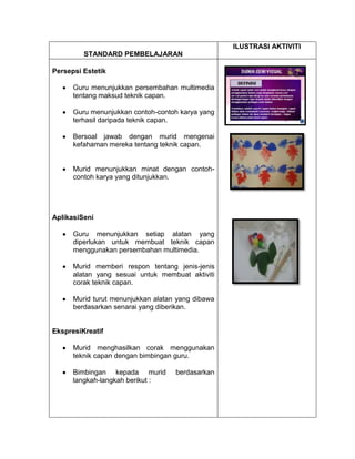 ILUSTRASI AKTIVITI
         STANDARD PEMBELAJARAN

Persepsi Estetik

      Guru menunjukkan persembahan multimedia
      tentang maksud teknik capan.

      Guru menunjukkan contoh-contoh karya yang
      terhasil daripada teknik capan.

      Bersoal jawab dengan murid mengenai
      kefahaman mereka tentang teknik capan.


      Murid menunjukkan minat dengan contoh-
      contoh karya yang ditunjukkan.




AplikasiSeni

      Guru menunjukkan setiap alatan yang
      diperlukan untuk membuat teknik capan
      menggunakan persembahan multimedia.

      Murid memberi respon tentang jenis-jenis
      alatan yang sesuai untuk membuat aktiviti
      corak teknik capan.

      Murid turut menunjukkan alatan yang dibawa
      berdasarkan senarai yang diberikan.


EkspresiKreatif

      Murid menghasilkan corak menggunakan
      teknik capan dengan bimbingan guru.

      Bimbingan kepada murid        berdasarkan
      langkah-langkah berikut :
 