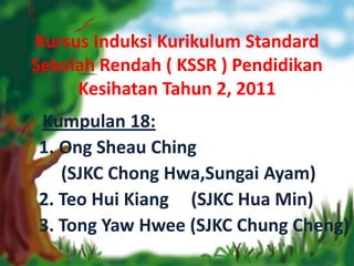 Kursus Induksi Kurikulum Standard
Sekolah Rendah ( KSSR ) Pendidikan
     Kesihatan Tahun 2, 2011
Kumpulan 18:
1. Ong Sheau Ching
   (SJKC Chong Hwa,Sungai Ayam)
2. Teo Hui Kiang (SJKC Hua Min)
3. Tong Yaw Hwee (SJKC Chung Cheng)
 