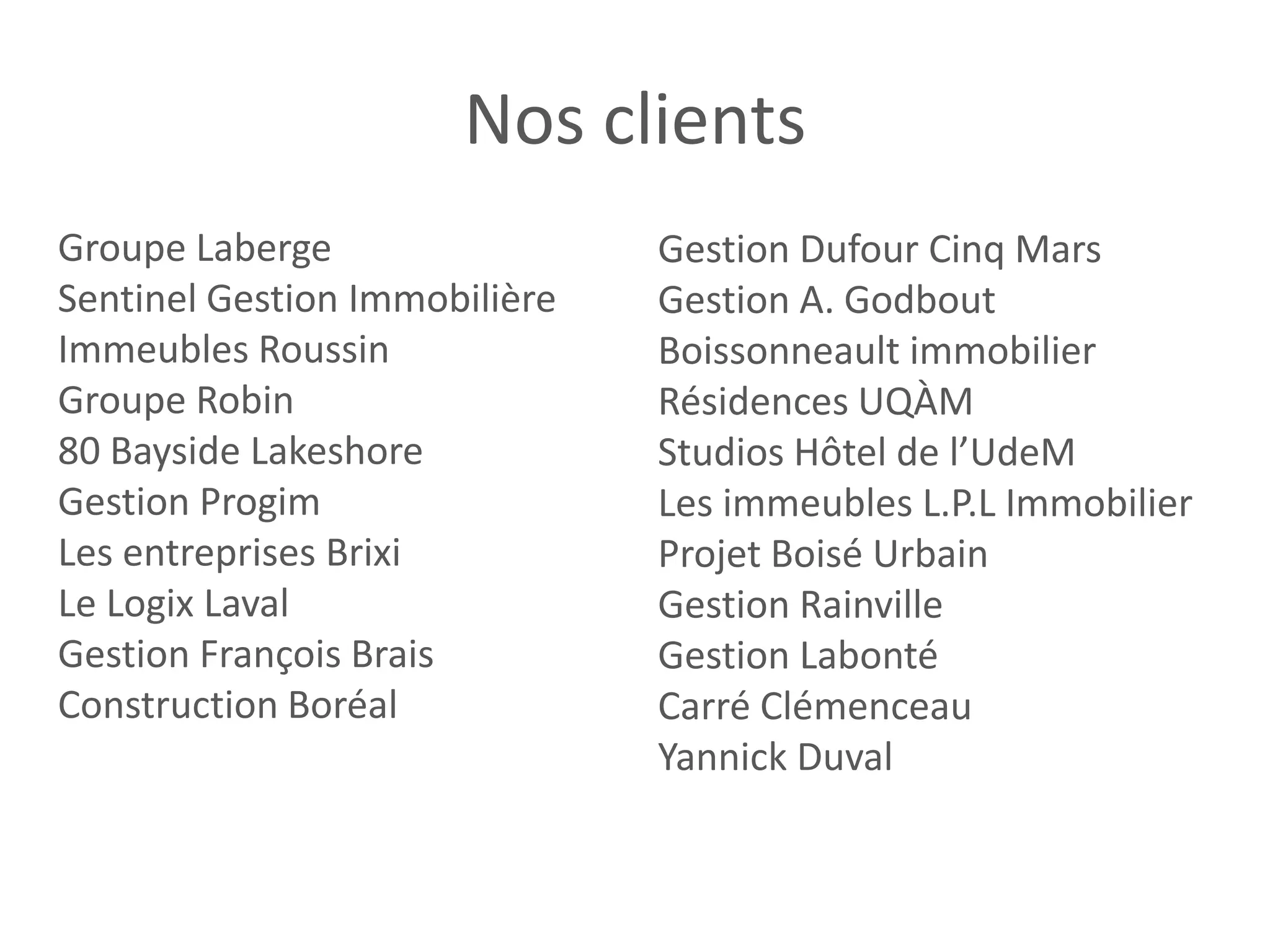 Nos clients
Groupe Laberge Gestion Dufour Cinq Mars
Sentinel Gestion Immobilière Gestion A. Godbout
Immeubles Roussin Boissonneault immobilier
Groupe Robin Résidences UQÀM
80 Bayside Lakeshore Studios Hôtel de l’UdeM
Gestion Progim Les immeubles L.P.L Immobilier
Les entreprises Brixi Projet Boisé Urbain
Le Logix Laval Gestion Rainville
Gestion François Brais Gestion Labonté
Construction Boréal Carré Clémenceau
Yannick Duval