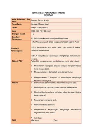 RANCANGAN PENGAJARAN HARIAN
SEJARAH
Mata Pelajaran dan
Kelas
Sejarah Tahun 4 Jujur
Tema/Tajuk Kerajaan Melayu Awal
Tarikh 8 Ogos 2017 (Selasa)
Masa 12.30-1.30 PM ( 60 minit)
Bilangan murid /
Standard
Kandungan 4.1 Kedudukan kerajaan-kerajaan Melayu Awal
Standard
Pembelajaran
4.1.2 Mengenal pasti lokasi kerajaan-kerajaan Melayu Awal.
4.1.3 Menamakan laut, selat, teluk, dan pulau di sekitar
kerajaan Melayu Awal.
K4.1.7 Menyatakan kepentingan menghargai kemakmuran
negara.
Objektif P&P Pada akhir pengajaran dan pembelajaran, murid akan dapat;
1. Menyatakan 3 daripada 6 lokasi kerajaan-kerajaan Melayu
Awal dengan betul.
2. Mengemukakan 4 daripada 8 arah dengan betul.
3. Mengemukakan 3 daripada 6 kepentingan menghargai
kemakmuran negara.
Aktiviti 1. Bermain dart dan belon lalu melabel lokasi pada peta.
2. Melihat gambar peta dan lokasi kerajaan Melayu Awal.
3. Membuat lembaran kerja berkaitan lokasi kerajaan Melayu
Awal (melabel).
4. Penerangan mengenai arah.
5. Permainan kotak beracun.
6. Menyenaraikan kepentingan menghargai kemakmuran
negara dalam peta minda.
7. Kuiz lisan.
EMK Nilai Murni : Yakin
 