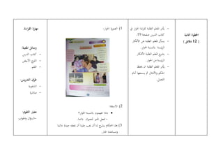 .‫اءة‬‫ر‬‫الق‬ ‫مهارة‬
:‫املعينة‬ ‫وسائل‬
-‫الدرس‬ ‫كتاب‬
-‫األبيض‬ ‫اللوح‬
-‫القلم‬
:‫يس‬‫ر‬‫التد‬ ‫طرق‬
-‫الشفوية‬
-‫ة‬‫ر‬‫مباش‬
:‫التقومي‬ ‫معيار‬
-‫اب‬‫و‬‫اجل‬‫و‬ ‫ال‬‫ؤ‬‫الس‬
1):‫ار‬‫و‬‫احل‬ ‫ة‬‫ر‬‫الصو‬
2):‫االسئلة‬
‫تفهمون‬ ‫ماذا‬‫ار؟‬‫و‬‫احل‬ ‫ابلنسبة‬
-‫اخلري‬ ‫تفعل‬‫ان‬‫ري‬‫للج‬.‫دائما‬
3)‫لنا‬ ‫ح‬‫يشر‬ ‫احلكام‬ ‫هذا‬‫أن‬‫نفعله‬ ‫أن‬ ‫علينا‬ ‫جيب‬‫جيدة‬‫دائما‬
‫اجلار‬ ‫ومساعدة‬.
-‫يف‬ ‫ار‬‫و‬‫احل‬ ‫اءة‬‫ر‬‫لق‬ ‫الطلبة‬ ‫املعلم‬ ‫أيمر‬
‫صفحة‬ ‫الدرس‬ ‫كتاب‬19.
-‫األفكار‬ ‫عن‬ ‫الطلبة‬ ‫املعلم‬ ‫يسأل‬
.‫ار‬‫و‬‫احل‬ ‫ابلنسبة‬ ‫ئيسة‬‫ر‬‫ال‬
-‫األفكار‬ ‫الطلبة‬ ‫املعلم‬ ‫ح‬‫يشر‬
‫من‬ ‫ئيسة‬‫ر‬‫ال‬.‫ار‬‫و‬‫احل‬
-‫حيفظ‬ ‫ان‬ ‫الطلبة‬ ‫املعلم‬ ‫أيمر‬
‫أمام‬ ‫يسمعها‬ ‫مث‬ ‫األمثال‬‫و‬ ‫احلكم‬
.‫الفصل‬
‫الثانية‬ ‫اخلطوة‬
(12) ‫دقائق‬
 