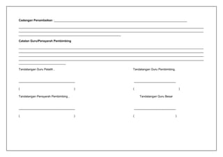 Cadangan Penambaikan :__________________________________________________________________________________
__________________________________________________________________________________________________________________
__________________________________________________________________________________________________________________
_______________________________________________________________
Catatan Guru/Pensyarah Pembimbing
__________________________________________________________________________________________________________________
__________________________________________________________________________________________________________________
__________________________________________________________________________________________________________________
__________________________________________________________________________________________________________________
_____________________________
Tandatangan Guru Pelatih , Tandatangan Guru Pembimbing,
---------------------------------------------------------- -------------------------------------------
( ) ( )
Tandatangan Pensyarah Pembimbing , Tandatangan Guru Besar
---------------------------------------------------------- -------------------------------------------
( ) ( )
 