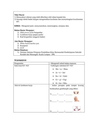 Nilai Murni
1) Mensyukuri nikmat yang telah diberikan oleh tuhan kepada kita
2) Sayangi tubuh badan dengan mengamalkan kesihatan dan mementingkan keselamatan
   diri.

KBKK : Mengenal pasti, menyenaraikan, menerangkan, menjana idea.

Bahan Bantu Mengajar:
   1) Slide power point bergambar
   2) Lembaran kerja (papan putih)
   3) Kad bergambar (anggota badan)

Alat Bantu Mengajar:
   1) White board marker pen
   2) Komputer
   3) LCD
Bahan Rujukan:
   1) Huraian Sukatan Pelajaran Pendidikan Khas Bermasalah Pembelajaran Sekolah
       Rendah dan Menengah. Kuala Lumpur : JPK

Isi pengajaran
Pengenalan                               - Mengenali tubuh badan manusia.
Suku kata KV+KV                          - Gabungan sukukata KV+KV
                                             •   Ma + ta = Mata
                                             •   Ja + ri = Jari
                                             •   Ka + ki = Kaki
                                             •   Gi + gi = Gigi
                                            • Si + ku = Siku
Aktiviti lembaran kerja                  - Isikan jawapan pada tempat kosong
                                         berdasarkan gambarajah yang diberi.

                                         1) _____ + _____ = _______


                                         2) _____ + _____ = _______




                                         3) _____ + _____ = _______
 
