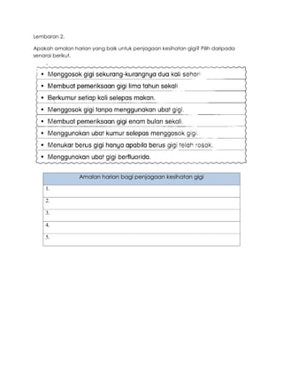 Lembaran 2.
Apakah amalan harian yang baik untuk penjagaan kesihatan gigi? Pilih daripada
senarai berikut.
Amalan harian bagi penjagaan kesihatan gigi
1.
2.
3.
4.
5.
 