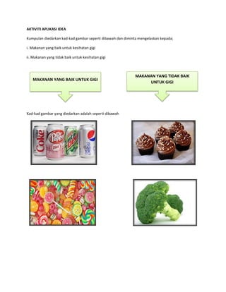 AKTIVITI APLIKASI IDEA
Kumpulan diedarkan kad-kad gambar seperti dibawah dan diminta mengelaskan kepada;
i. Makanan yang baik untuk kesihatan gigi
ii. Makanan yang tidak baik untuk kesihatan gigi
Kad-kad gambar yang diedarkan adalah seperti dibawah
MAKANAN YANG BAIK UNTUK GIGI
MAKANAN YANG TIDAK BAIK
UNTUK GIGI
 