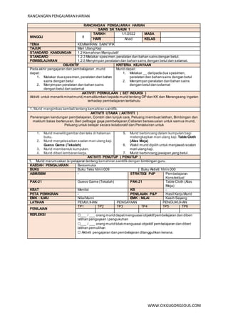 RANCANGAN PENGAJARAN HARIAN
WWW.CIKGUGORGEOUS.COM
RANCANGAN PENGAJARAH HARIAN
SAINS SK TAHUN 1
MINGGU 8
TARIKH 1/1/2022 MASA
HARI Ahad KELAS
TEMA KEMAHIRAN SAINTIFIK
TAJUK Mari Ulang Kaji
STANDARD KANDUNGAN 1.2 Kemahiran Manipulatif
STANDARD
PEMBELAJARAN
1.2.3 Melakar spesimen, peralatan dan bahan sains dengan betul.
1.2.5 Menyimpan peralatan dan bahan sains dengan betul dan selamat.
OBJEKTIF KRITERIA KEJAYAAN
Pada akhir pengajaran dan pembelajaran ,murid
dapat:
1. Melakar dua spesimen,peralatan dan bahan
sains dengan betul
2. Menyimpan peralatan dan bahan sains
dengan betul dan selamat
Murid dapat :
1. Melakar __ daripada dua spesimen,
peralatan dan bahan sains dengan betul
2. Menyimpan peralatan dan bahan sains
dengan betul dan selamat
AKTIVITI PERMULAAN ( SET INDUKSI )
Aktiviti untuk menarik minatmurid,memaklumkan kepada murid tentang OP dan KK dan Merangsang ingatan
terhadap pembelajaran terdahulu
1. Murid mengimbas kembali tentang kemahiran saintifik.
AKTIVITI UTAMA ( AKTIVITI )
Penerangan kandungan pembelajaran, Contoh dan tunjuk cara. Peluang membuat latihan, Bimbingan dan
maklum balas berterusan, Beri pelbagai gaya pembelajaran,Cabaran bersesuaian untuk semua murid,
Peluang untuk belajar secara kolaboratif dan Pentaksiran untuk
1. Murid meneliti gambar dan teks di halaman
buku.
2. Murid menyelesaikan soalan mari ulang kaji.
Guess Game (Tekalah)
3. Murid membentuk kumpulan.
4. Murid diberi lembaran kerja.
5. Murid berbincang dalam kumpulan bagi
melengkapkan mari ulang kaji. Table Cloth
(Alas Meja)
6. Wakil murid dipilih untuk menjawab soalan
mari ulang kaji.
7. Murid berbincang jawapan yang betul.
AKTIVITI PENUTUP ( PENUTUP )
1. Murid merumuskan isi pelajaran tentang kemahiran saintifik dengan bimbingan guru.
KAEDAH PENGAJARAN Bersemuka
BUKU Buku Teks hlmn 009 Buku Aktiviti hlmn 000
ABM/BBM - STRATEGI PdP Pembelajaran
Konstektual
PAK-21 Guess Game (Tekalah) PAK-21 Table Cloth (Alas
Meja)
KBAT Menilai KB -
PETA PEMIKIRAN - PENILAIAN P&P Hasil Kerja Murid
EMK : ILMU Nilai Murni EMK : NILAI Kasih Sayang
LATIHAN PEMULIHAN PENGAYAAN PENGUKUHAN
PENILAIAN
TP1 TP2 TP3 TP4 TP5 TP6
REFLEKSI ☐___ / ___ orang murid dapatmenguasai objektifpembelajaran dan diberi
latihan pengayaan / pengukuhan
☐___ / ___ orang murid tidak menguasai objektif pembelajaran dan diberi
latihan pemulihan
☐ Aktiviti pengajaran dan pembelajaran ditangguhkan kerana:
 