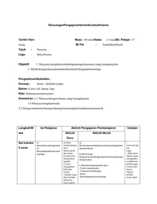 RancanganPengajaranHarianKonstuktivisme




Tarikh/ Hari:                                         Masa :60 minitKelas         :3 AmalBil. Pelajar :37
orang                                                 M/ Pel            :      PendidikanMuzik
Tajuk       :    Nyayian
Lagu        :    BunyiSemua


Objektif:       1. Menyanyimengikutrentakdenganpengeluransuara yang terangdanjelas.
          2. Melakukangerakansepontanberdasarkanliriklagudaniramalagu.


PengetahuanSediaAda :
Konsep :         Irama - detikdan tempo
Bahan :Carta, lcd, laptop, lagu
Nilai :Berkerjasama,bersyukur
Kemahiran :1.3 Menyayidengansebutan yang terangdanjelas
          1.4 Menyayimengikutrentak
2.2 Mengecamdanmembuatgerakanspontanmengikutrentakatauiramamuzik




Langkah/M           Isi Pelajaran                Aktiviti Pengajaran Pembelajaran                  Catatan
asa                                        Aktiviti                  Aktiviti Murid
                                            Guru
Set Induksi      1)                       a) Guru        a)                                        -
                 Menekabunyidangambar     memperdenga    Muridcubamenekadanmemberipandanganber     Lcd.carta,lap
5 minit          2)                       rkan           dasarkanbunyi.                            top
                 Bersoaljawabberkenaant   Bunyi guruh                                              Lagu
                 ajuklagu                 dan hujan.     b) Murid yang                             - Slide show
                                          b) Guru klue   berjayamenekadengantepatmenerimatepukan   -Ikuiri untuk
                                          berdasarkan    daripanrakan                              mendapatka
                                          gambar.                                                  n maklumat,
                                          c) Guru                                                  perbincanga
                                                         c )Muridmenjawabsoalan guru.
                                          mengajukan                                               n nilai-nilai
                                          beberapa       -Tanah menjadisubur                       murni.
                                          soalan         -Tanamanmenjadisegar                      -Murid
                                          -Apakah yang   -banjir                                   terlibat
                                          akan berlaku   -Rahmatkebesarantuhandsb.                 secara aktif
                                          sekiranya
                                          bunyi guruh
 