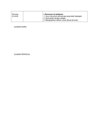 Penutup
(5 minit)
● Rumusan isi pelajaran
1. Guru merumus semula apa yang telah dipelajari
2. Soal jawab dengan pelajar.
3. Mengedarkan latihan untuk dibuat dirumah.
ULASAN GURU:
ULASAN PENYELIA:
 