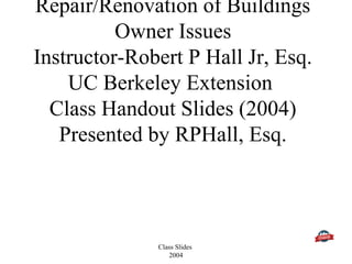 Class Slides
2004
Repair/Renovation of Buildings
Owner Issues
Instructor-Robert P Hall Jr, Esq.
UC Berkeley Extension
Class Handout Slides (2004)
Presented by RPHall, Esq.
 