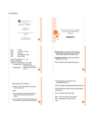 Lampiran
INSTITUT P ENDIDIKAN GURU
KEMENTERIAN P ELAJARAN MALAYSIA
KAMP US JOHOR BAHRU
 NAMA
 . AMINAH BINTI ABDULLAH (700814015306)
 INDEX NUMBER : 1CBM1106007


 KUMPULAN/UNIT
 P P G AMBILAN JUN 2011
 BAHASA MELAYU 5


 NAMA MATA PELAJ ARAN DAN KOD MATA PELAJ ARAN
 PENDIDIKAN MORAL
 (ELM 3102)


 NAMA PENSYARAH
 PN ASMA NABIHAH BT ABD RAHMAN
 JABATAN HAL EHWAL PELAJAR
RANCANGAN PELAJ ARAN
HARIAN PENDIDIKAN
MORAL
TAHUN 1
Tahun : 1 Utarid
Masa : 7:45 pagi – 8:15 pagi
Tema : Diri Saya
Tajuk : Saya Sayang Diri Saya
Nilai : Kasih Sayang
Standard Pembelajaran: 7.1.1, 7.1.5
Objektif pembelajaran :
Pada akhir dan pembelajaran, murid dapat
Penaakulan Moral : Menyatakan cara
menjaga kebersihan diri
Perasaan Moral : berasa sayang dengan diri
sendiri
Perlakuan Moral : menjaga kebersihan diri dengan
melakukan perbuatan tersebut di sekolah seperti
mencuci tangan sebelum dan selepas makan.
Pengetahuan Sedia ada : Murid biasa melakukan
kebersihan diri di rumah.
Teknik : Main peranan,soal jawab,sumbang saran
Aktiviti pengajaran dan pembelajaran
Set induksi -Murid menyanyikan lagu “Bangun pagi”
bersama dengan guru.
Langkah
1) Guru menayangkan video menjaga kebersihan diri.
Murid dan guru bersoal-jawab tentang video
tersebut.
2) Guru memaparkan alat-alat menjaga kebersihan diri
- murid menyebut nama alat-alat tersebut satu persatu
3) Murid melakukan cara yang betul untuk
menjaga kebersihan diri
4) Murid menyatakan kepentingan menjaga kebersihan diri.
5) Murid menuliskan perkataan yang sesuai pada gambar
yang diberikan
Penutup - Nyanyian lagu “bangun pagi”
BBM : Buku teks, lembaran kerja, Komputer
EMK :Menggunakan komputer, kreativiti
Impak:
 