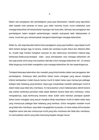 5
Dalam sesi pengajaran dan pembelajaran yang saya laksanakan, kaedah yang digunakan
ialah kaedah main peranan di mana, guru telah meminta murid- murid melakukan cara
menjaga kebersihan diri berpandukan tayangan dan buku teks. Semasa sesi pengajaran dan
pembelajaran dalam langkah perkembangan, kaedah soal-jawab telah dilaksanakan di
mana, murid dan guru bersoal-jawab mengenai kepentingan menjaga kebersihan.
Selain itu, dari segi kekuatan bahan bantu pengajaran yang saya hasilkan, saya dapati murid
lebih tertarik dengan lagu.Ini kerana ,melodi dan senikata mudah diikuti dan difahami.Oleh
itu, mudah bagi mereka mengikuti nyanyian itu dan seterusnya memahami maksud lagu
berkenaan.Seterusnya,terdapat video yang memaparkan cara menjaga kebersihan diri
dan juga power point yang menunjukkan alat-alat untuk menjaga kebersihan diri.. Ini secara
tidak langsung murid telah mengetahui cara menjaga kebersihan diri dan kepentingannya.
Terdapat beberapa kelemahan dan masalah yang timbul berlaku dalam sesi pengajaran dan
pembelajaran. Antaranya ialah pemilihan bahan bantu mengajar yang sesuai mengikut
kriteria berdasarkan model Assure kerana murid di dalam kelas saya mempunyai pelbagai
kategori latar belakang yang berbeza. Saya juga menghadapi masalah sebilangan murid di
dalam kelas saya tidak tahu membaca. Ini menyukarkan untuk melaksanakan aktiviti kerana
ada arahan berbentuk penulisan tidak dapat difahami kerana tidak tahu membaca. Untuk
mengatasinya, saya berbincang bersama rakan kuliah serta bertukar pendapat apakah
bahan bantu mengajar yang sesuai mengikut tahap kecerdasan murid di dalam kelas saya
yang mempunyai pelbagai latar belakang yang berbeza. Untuk mengatasi masalah murid
yang tidak tahu membaca, saya telah mengagihkan kumpulan, di mana setiap ahli kumpulan
diagihkan sama rata iaitu mempunyai murid yang tahu membaca dan tidak tahu membaca.
Ini memudahkan aktiviti yang telah dirancang berjalan dengan lancar.
 