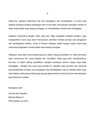 6
Seterunya, terdapat kelemahan dari sesi pengajaran dan pembelajaran, di mana saya
terlepas pandang terdapat sebilangan kecil murid tidak menumpukan perhatian mereka di
dalam kelas ketika saya sedang mengajar. Ini menyebabkan mereka akan ketinggalan
pelajaran berbanding dengan rakan yang lain. Bagi mengatasi masalah tersebut, saya
mengarahkan murid yang tidak menumpukan perhatian mereka semasa sesi pengajaran
dan pembelajaran berlaku, duduk di barisan hadapan sekali supaya mudah untuk saya
memantau pergerakan mereka ketika saya sedang mengajar.
Walaupun saya telah lama berkecimpung di dalam bidang pendidikan ini, tidak bermakna
saya mempunyai ilmu yang lengkap dan mendalam. Saya juga perlu memperbaharui
ilmu-ilmu di dalam bidang pendidikan mengikut peredaran zaman supaya saya tidak
ketinggalan. Dengan ilmu yang saya perolehi ini, dapatlah saya gunakan dan membuat
penambahbaikan di dalam sesi pengajaran dan pembelajaran saya di sekolah pada masa
akan datang, serta secara tidak langsung juga dapat menarik minat murid dan memantapkan
lagi kefahaman mereka.
Disediakan oleh:
Aminah binti Abdullah
Bahasa Melayu 5
PPG Ambilan Jun 2011
 