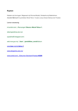 Rujukan
Kaladevi a/p Arumugam, Mageswari a/p Perumal Mudali, Vishalache a/p Balakrishnan,
Abdullah Mat Isa2012.pendidikan Moral Tahun 1,Kuala Lumpur.Dewan Bahasa dan Pustaka
Laman sesawang
ml.scribd.com/.../Rancangan-Tahunan-Moral-Tahun-1.
skkemgerakhas.edu.my/
syazalina83.blogspot.com/.
web.moe.gov.my/.../kssr/.../pendidikan_moral/dokum
www.kssr.org/rpt-tahun-1
www.skkgjambu.edu.my/
www.scribd.com/.../Dokumen-Standard-Prestasi-KSSR
 