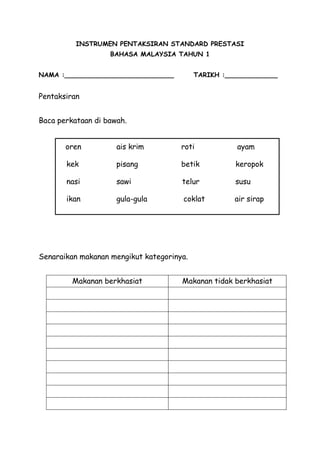 INSTRUMEN PENTAKSIRAN STANDARD PRESTASI
                   BAHASA MALAYSIA TAHUN 1


NAMA :___________________________          TARIKH :_____________


Pentaksiran


Baca perkataan di bawah.


       oren          ais krim         roti           ayam

       kek           pisang           betik          keropok

       nasi          sawi             telur          susu

       ikan          gula-gula        coklat         air sirap




Senaraikan makanan mengikut kategorinya.


         Makanan berkhasiat           Makanan tidak berkhasiat
 