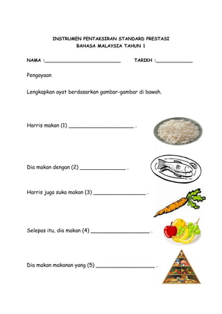 INSTRUMEN PENTAKSIRAN STANDARD PRESTASI
                   BAHASA MALAYSIA TAHUN 1


NAMA :___________________________       TARIKH :_____________


Pengayaan


Lengkapkan ayat berdasarkan gambar-gambar di bawah.




Harris makan (1) ____________________ .




Dia makan dengan (2) ______________ .



Harris juga suka makan (3) ________________ .




Selepas itu, dia makan (4) __________________ .




Dia makan makanan yang (5) __________________ .
 