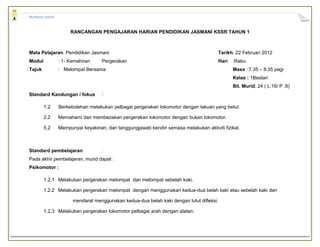 Nurfaten Ismail


                       RANCANGAN PENGAJARAN HARIAN PENDIDIKAN JASMANI KSSR TAHUN 1



Mata Pelajaran: Pendidikan Jasmani                                                       Tarikh: 22 Februari 2012
Modul             : 1- Kemahiran     Pergerakan                                          Hari   :Rabu
Tajuk             : Melompat Bersama                                                            Masa :7.35 – 8.35 pagi
                                                                                                Kelas : 1Bestari
                                                                                                Bil. Murid; 24 ( L:16/ P :8)
Standard Kandungan / fokus           :

        1.2       Berkebolehan melakukan pelbagai pergerakan lokomotor dengan lakuan yang betul.

        2.2       Memahami dan membezakan pergerakan lokomotor dengan bukan lokomotor.

        5.2       Mempunyai keyakinan, dan tanggungjawab kendiri semasa melakukan aktiviti fizikal.



Standard pembelajaran                :
Pada akhir pembelajaran, murid dapat :
Psikomotor :

        1.2.1 Melakukan pergerakan melompat dan melompat sebelah kaki.

        1.2.2 Melakukan pergerakan melompat dengan menggunakan kedua-dua belah kaki atau sebelah kaki dan

                        mendarat menggunakan kedua-dua belah kaki dengan lutut difleksi.

        1.2.3 Melakukan pergerakan lokomotor pelbagai arah dengan alatan.
 