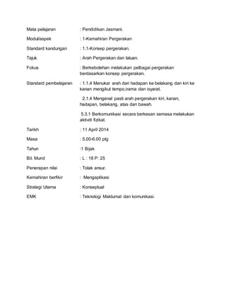 Mata pelajaran : Pendidikan Jasmani.
Modul/aspek : 1-Kemahiran Pergerakan
Standard kandungan : 1.1-Konsep pergerakan.
Tajuk : Arah Pergerakan dan laluan.
Fokus : Berkebolehan melakukan pelbagai pergerakan
berdasarkan konsep pergerakan.
Standard pembelajaran : 1.1.4 Menukar arah dari hadapan ke belakang dan kiri ke
kanan mengikut tempo,irama dan isyarat.
2.1.4 Mengenal pasti arah pergerakan kiri, kanan,
hadapan, belakang, atas dan bawah.
5.3.1 Berkomunikasi secara berkesan semasa melakukan
aktiviti fizikal.
Tarikh : 11 April 2014
Masa : 5.00-6.00 ptg
Tahun :1 Bijak
Bil. Murid : L : 18 P: 25
Penerapan nilai : Tolak ansur.
Kemahiran berfikir : Mengaplikasi
Strategi Utama : Konseptual
EMK : Teknologi Maklumat dan komunikasi.
 