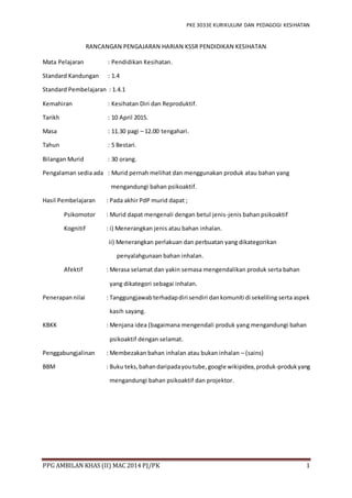 PKE 3033E KURIKULUM DAN PEDAGOGI KESIHATAN
PPG AMBILAN KHAS (II) MAC 2014 PJ/PK 1
RANCANGAN PENGAJARAN HARIAN KSSR PENDIDIKAN KESIHATAN
Mata Pelajaran : Pendidikan Kesihatan.
Standard Kandungan : 1.4
Standard Pembelajaran : 1.4.1
Kemahiran : Kesihatan Diri dan Reproduktif.
Tarikh : 10 April 2015.
Masa : 11.30 pagi – 12.00 tengahari.
Tahun : 5 Bestari.
Bilangan Murid : 30 orang.
Pengalaman sedia ada : Murid pernah melihat dan menggunakan produk atau bahan yang
mengandungi bahan psikoaktif.
Hasil Pembelajaran : Pada akhir PdP murid dapat ;
Psikomotor : Murid dapat mengenali dengan betul jenis-jenis bahan psikoaktif
Kognitif : i) Menerangkan jenis atau bahan inhalan.
ii) Menerangkan perlakuan dan perbuatan yang dikategorikan
penyalahgunaan bahan inhalan.
Afektif : Merasa selamat dan yakin semasa mengendalikan produk serta bahan
yang dikategori sebagai inhalan.
Penerapan nilai : Tanggungjawabterhadapdiri sendiri dankomuniti di sekeliling serta aspek
kasih sayang.
KBKK : Menjana idea (bagaimana mengendali produk yang mengandungi bahan
psikoaktif dengan selamat.
Penggabungjalinan : Membezakan bahan inhalan atau bukan inhalan – (sains)
BBM : Buku teks,bahandaripadayoutube,google wikipidea,produk-produkyang
mengandungi bahan psikoaktif dan projektor.
 