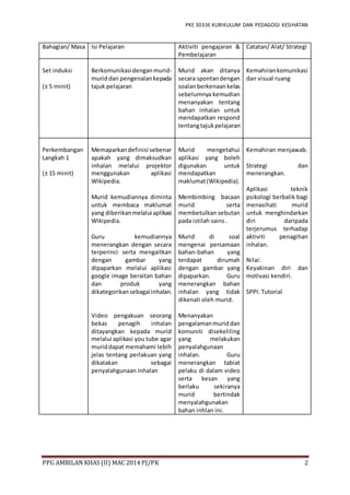 PKE 3033E KURIKULUM DAN PEDAGOGI KESIHATAN
PPG AMBILAN KHAS (II) MAC 2014 PJ/PK 2
Bahagian/ Masa Isi Pelajaran Aktiviti pengajaran &
Pembelajaran
Catatan/ Alat/ Strategi
Set induksi
(± 5 minit)
Berkomunikasidenganmurid-
muriddan pengenalankepada
tajuk pelajaran
Murid akan ditanya
secara spontandengan
soalanberkenaan kelas
sebelumnya kemudian
menanyakan tentang
bahan inhalan untuk
mendapatkan respond
tentangtajukpelajaran
Kemahirankomunikasi
dan visual ruang
Perkembangan
Langkah 1
(± 15 minit)
Memaparkandefinisi sebenar
apakah yang dimaksudkan
inhalan melalui projektor
menggunakan aplikasi
Wikipedia.
Murid kemudiannya diminta
untuk membaca maklumat
yang diberikanmelalui aplikasi
Wikipedia.
Guru kemudiannya
menerangkan dengan secara
terperinci serta mengaitkan
dengan gambar yang
dipaparkan melalui aplikasi
google image beraitan bahan
dan produk yang
dikategorikansebagaiinhalan.
Video pengakuan seorang
bekas penagih inhalan
ditayangkan kepada murid
melalui aplikasi you tube agar
muriddapat memahami lebih
jelas tentang perlakuan yang
dikatakan sebagai
penyalahgunaan inhalan
Murid mengetahui
aplikasi yang boleh
digunakan untuk
mendapatkan
maklumat(Wikipedia).
Membimbing bacaan
murid serta
membetulkan sebutan
pada istilah sains .
Murid di soal
mengenai persamaan
bahan-bahan yang
terdapat dirumah
dengan gambar yang
dipaparkan. Guru
menerangkan bahan
inhalan yang tidak
dikenali oleh murid.
Menanyakan
pengalamanmuriddan
komuniti disekeliling
yang melakukan
penyalahgunaan
inhalan. Guru
menerangkan tabiat
pelaku di dalam video
serta kesan yang
berlaku sekiranya
murid bertindak
menyalahgunakan
bahan inhlan ini.
Kemahiran menjawab.
Strategi dan
menerangkan.
Aplikasi teknik
psikologi berbalik bagi
menasihati murid
untuk menghindarkan
diri daripada
terjerumus terhadap
aktiviti penagihan
inhalan.
Nilai:
Keyakinan diri dan
motivasi kendiri.
SPPI: Tutorial
 