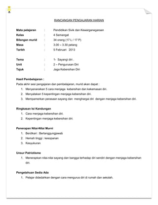 RANCANGAN PENGAJARAN HARIAN


Mata pelajaran         :      Pendidikan Sivik dan Kewarganegaraan
Kelas                  :      4 Semangat
Bilangan murid         :      34 orang (17 L / 17 P)
Masa                   :      3.00 – 3.30 petang
Tarikh                 :      5 Februari 2013


Tema                   :      1- Sayangi diri .
Unit                   :      2 – Pengurusan Diri
Tajuk                  :      Jaga Kebersihan Diri


Hasil Pembelajaran :
Pada akhir sesi pengajaran dan pembelajaran, murid akan dapat :
   1. Menyenaraikan 5 cara menjaga kebersihan dan kekemasan diri.
   2. Menyatakan 5 kepentingan menjaga kebersihan diri.
   3. Mempamerkan perasaan sayang dan menghargai diri dengan menjaga kebersihan diri.


Ringkasan Isi Kandungan
   1. Cara menjaga kebersihan diri.
   2. Kepentingan menjaga kebersihan diri.


Penerapan Nilai-Nilai Murni
   1. Berdikari : Bertanggungjawab
   2. Hemah tinggi : kesopanan
   3. Kesyukuran


Unsur Patriotisme
   1. Menerapkan nilai-nilai sayang dan bangga terhadap diri sendiri dengan menjaga kebersihan
         diri.


Pengetahuan Sedia Ada
   1. Pelajar didedahkan dengan cara mengurus diri di rumah dan sekolah.
 