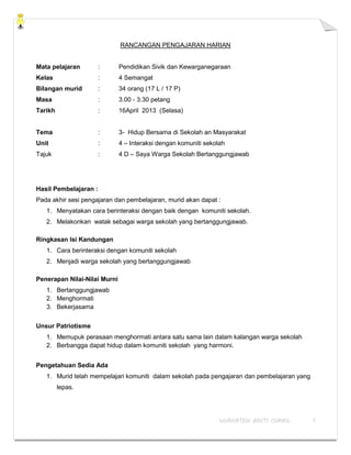 NURFATEN BINTI ISMAIL 1
RANCANGAN PENGAJARAN HARIAN
Mata pelajaran : Pendidikan Sivik dan Kewarganegaraan
Kelas : 4 Semangat
Bilangan murid : 34 orang (17 L / 17 P)
Masa : 3.00 - 3.30 petang
Tarikh : 16April 2013 (Selasa)
Tema : 3- Hidup Bersama di Sekolah an Masyarakat
Unit : 4 – Interaksi dengan komuniti sekolah
Tajuk : 4 D – Saya Warga Sekolah Bertanggungjawab
Hasil Pembelajaran :
Pada akhir sesi pengajaran dan pembelajaran, murid akan dapat :
1. Menyatakan cara berinteraksi dengan baik dengan komuniti sekolah.
2. Melakonkan watak sebagai warga sekolah yang bertanggungjawab.
Ringkasan Isi Kandungan
1. Cara berinteraksi dengan komuniti sekolah
2. Menjadi warga sekolah yang bertanggungjawab
Penerapan Nilai-Nilai Murni
1. Bertanggungjawab
2. Menghormati
3. Bekerjasama
Unsur Patriotisme
1. Memupuk perasaan menghormati antara satu sama lain dalam kalangan warga sekolah
2. Berbangga dapat hidup dalam komuniti sekolah yang harmoni.
Pengetahuan Sedia Ada
1. Murid telah mempelajari komuniti dalam sekolah pada pengajaran dan pembelajaran yang
lepas.
 