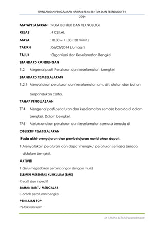 RANCANGAN PENGAJARAN HARIAN REKA BENTUK DAN TEKNOLOGI T4
2014
SK TAMAN SETIA@azlanabmajid
MATAPELAJARAN : REKA BENTUK DAN TEKNOLOGI
KELAS : 4 CEKAL
MASA : 10.30 – 11.00 ( 30 minit )
TARIKH : 06/02/2014 (Jumaat)
TAJUK : Organisasi dan Keselamatan Bengkel
STANDARD KANDUNGAN
1.2 Megenal pasti Peraturan dan keselamatan bengkel
STANDARD PEMBELAJARAN
1.2.1 Menyatakan peraturan dan keselamatan am, diri, alatan dan bahan
berpandukan carta.
TAHAP PENGUASAAN
TP4 Mengenal pasti peraturan dan keselamatan semasa berada di dalam
bengkel. Dalam bengkel.
TP5 Melaksanakan peraturan dan keselamatan semasa berada di
OBJEKTIF PEMBELAJARAN
Pada akhir pengajaran dan pembelajaran murid akan dapat :
1.Menyatakan peraturan dan dapat mengikut peraturan semasa berada
didalam bengkel.
AKTIVITI
1.Guru megadakan perbincangan dengan murid
ELEMEN MERENTAS KURIKULUM (EMK)
Kreatif dan Inovatif
BAHAN BANTU MENGAJAR
Contoh peraturan bengkel
PENILAIAN PDP
Petaksiran lisan
 