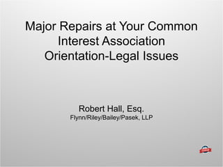 Major Repairs at Your Common
Interest Association
Orientation-Legal Issues
Robert Hall, Esq.
Flynn/Riley/Bailey/Pasek, LLP
 
