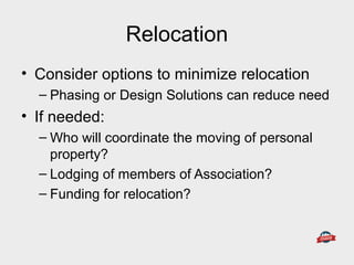 Relocation
• Consider options to minimize relocation
– Phasing or Design Solutions can reduce need
• If needed:
– Who will coordinate the moving of personal
property?
– Lodging of members of Association?
– Funding for relocation?
 